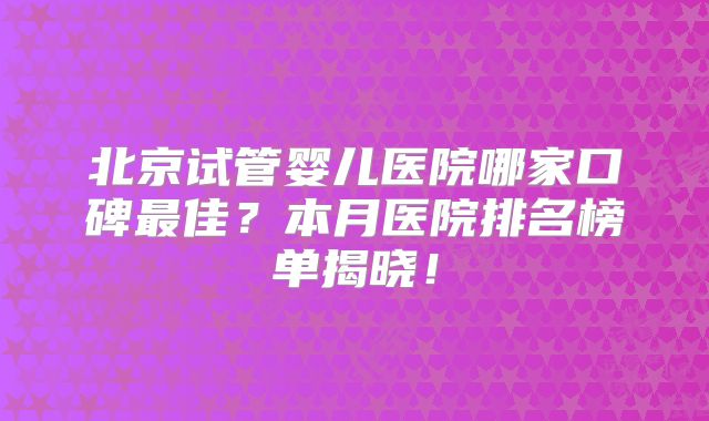 北京试管婴儿医院哪家口碑最佳?本月医院排名榜单揭晓!