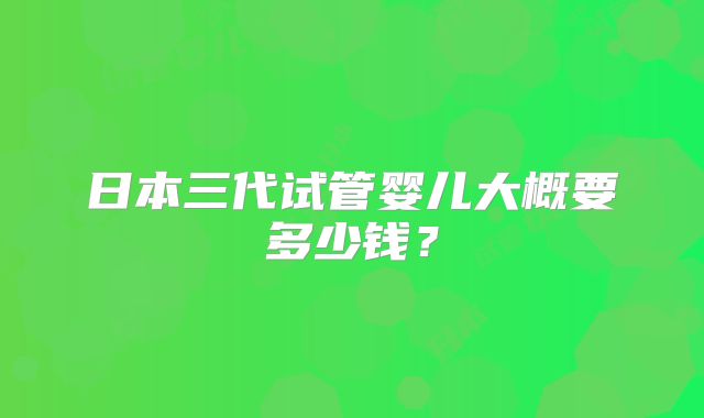 日本三代试管婴儿大概要多少钱?