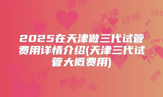2025在天津做三代试管费用详情介绍(天津三代试管大概费用)