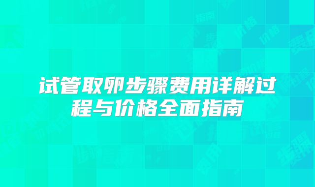 试管取卵步骤费用详解过程与价格全面指南