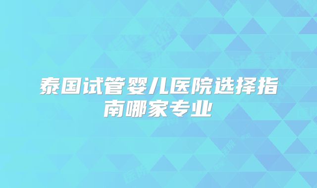泰国试管婴儿医院选择指南哪家专业