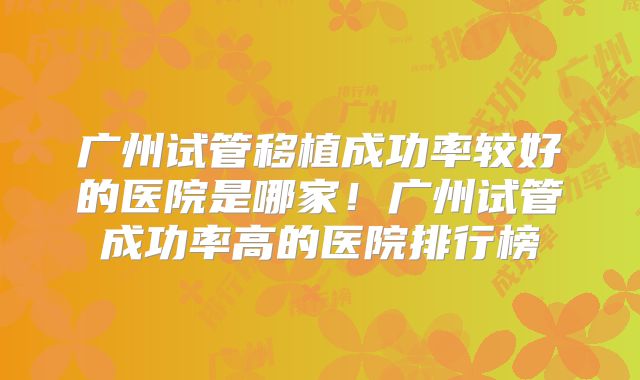 广州试管移植成功率较好的医院是哪家!广州试管成功率高的医院排行榜