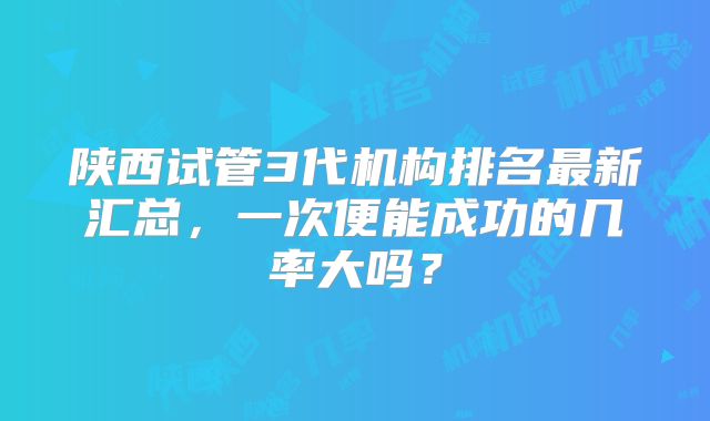 陕西试管3代机构排名最新汇总,一次便能成功的几率大吗?