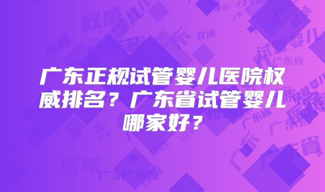 广东正规试管婴儿医院权威排名？广东省试管婴儿哪家好？