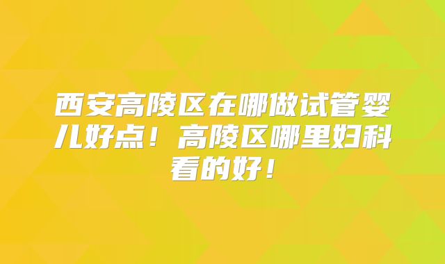 西安高陵区在哪做试管婴儿好点!高陵区哪里妇科看的好!