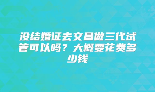 没结婚证去文昌做三代试管可以吗?大概要花费多少钱