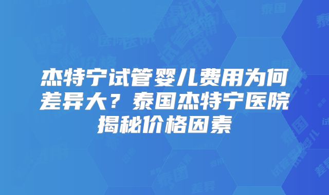 杰特宁试管婴儿费用为何差异大？泰国杰特宁医院揭秘价格因素