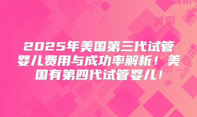 2025年美国第三代试管婴儿费用与成功率解析！美国有第四代试管婴儿！