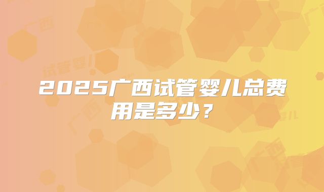 2025广西试管婴儿总费用是多少?