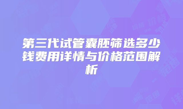 第三代试管囊胚筛选多少钱费用详情与价格范围解析