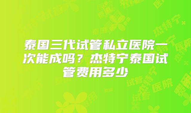 泰国三代试管私立医院一次能成吗?杰特宁泰国试管费用多少
