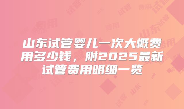 山东试管婴儿一次大概费用多少钱,附2025最新试管费用明细一览