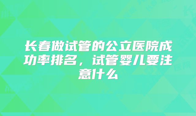 长春做试管的公立医院成功率排名,试管婴儿要注意什么