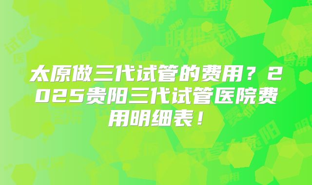 太原做三代试管的费用?2025贵阳三代试管医院费用明细表!