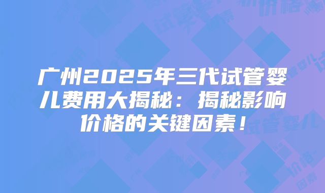 广州2025年三代试管婴儿费用大揭秘:揭秘影响价格的关键因素!