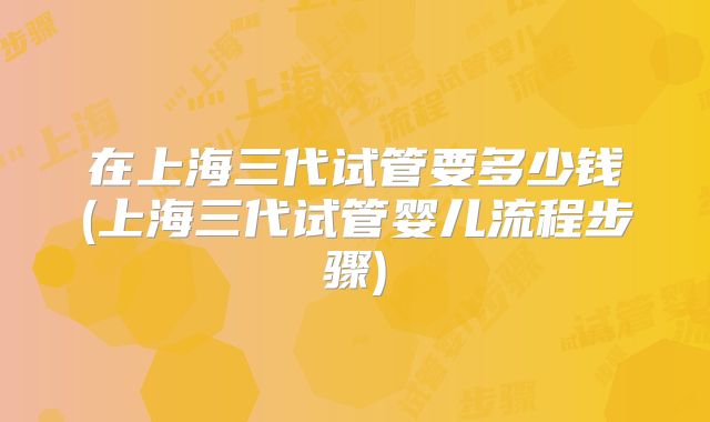 在上海三代试管要多少钱(上海三代试管婴儿流程步骤)