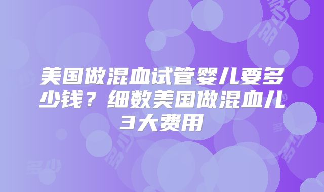 美国做混血试管婴儿要多少钱？细数美国做混血儿3大费用
