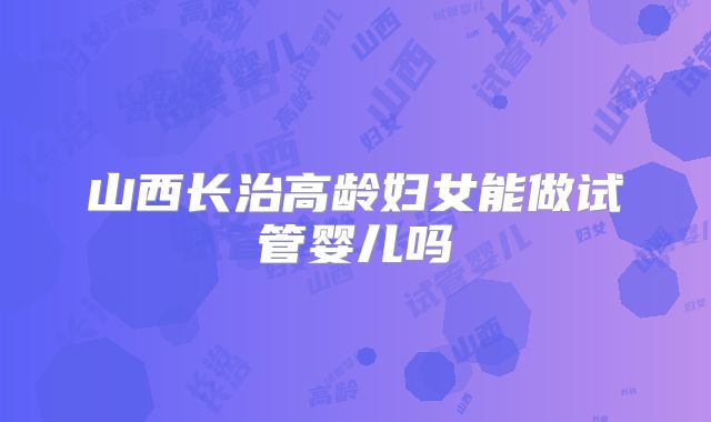山西长治高龄妇女能做试管婴儿吗