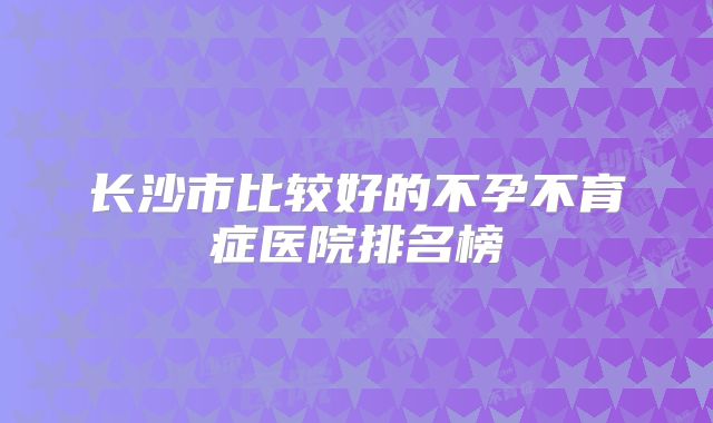 长沙市比较好的不孕不育症医院排名榜