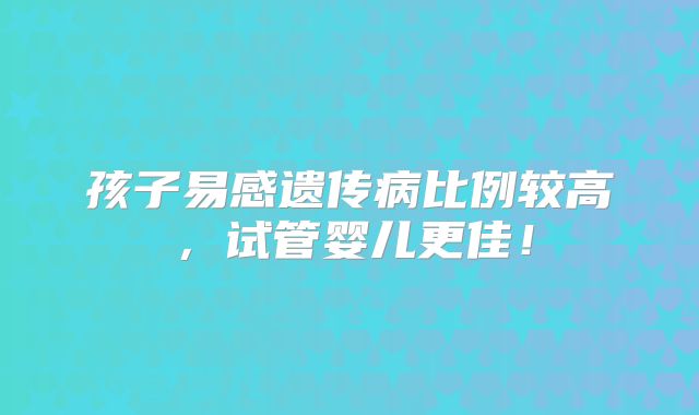 孩子易感遗传病比例较高,试管婴儿更佳!