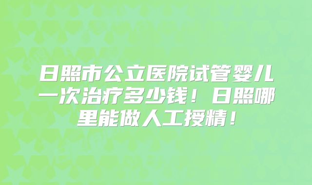 日照市公立医院试管婴儿一次治疗多少钱！日照哪里能做人工授精！