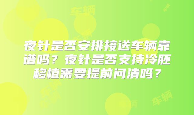 夜针是否安排接送车辆靠谱吗?夜针是否支持冷胚移植需要提前问清吗?