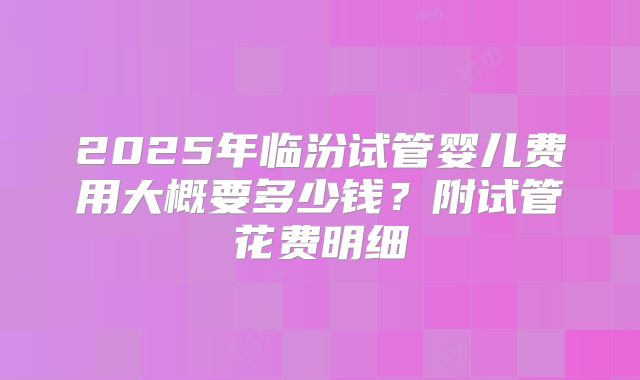 2025年临汾试管婴儿费用大概要多少钱?附试管花费明细