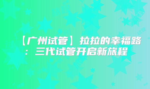 【广州试管】拉拉的幸福路：三代试管开启新旅程
