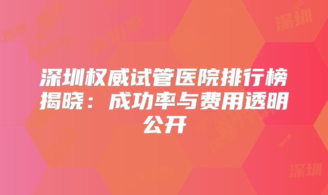 深圳权威试管医院排行榜揭晓:成功率与费用透明公开