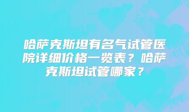 哈萨克斯坦有名气试管医院详细价格一览表？哈萨克斯坦试管哪家？
