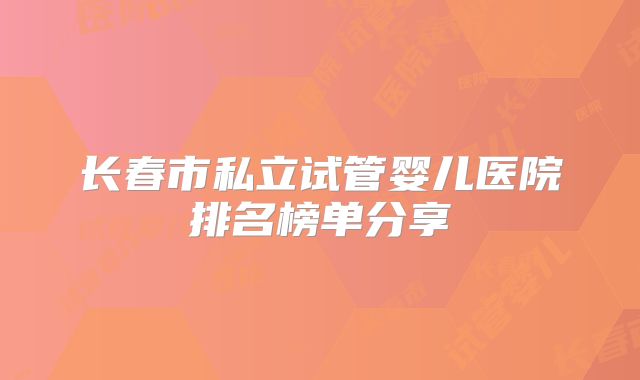 长春市私立试管婴儿医院排名榜单分享