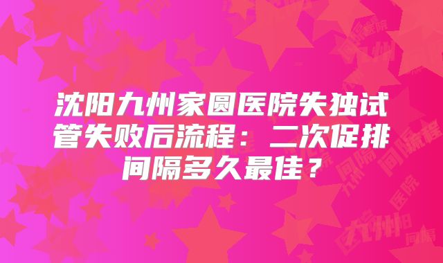 沈阳九州家圆医院失独试管失败后流程:二次促排间隔多久最佳?