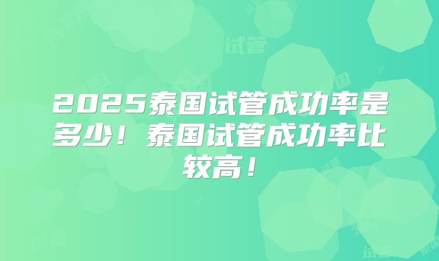 2025泰国试管成功率是多少!泰国试管成功率比较高!