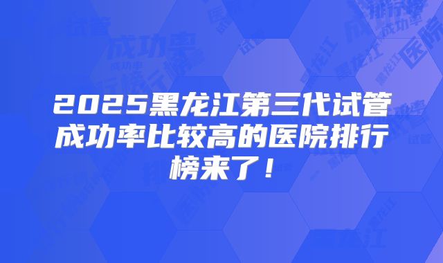 2025黑龙江第三代试管成功率比较高的医院排行榜来了!
