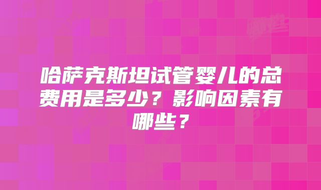 哈萨克斯坦试管婴儿的总费用是多少？影响因素有哪些？