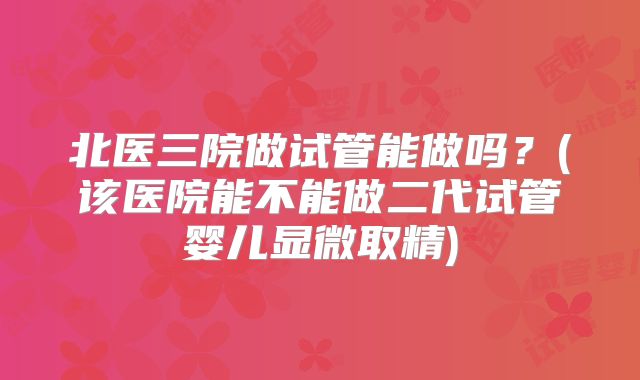 北医三院做试管能做吗？(该医院能不能做二代试管婴儿显微取精)