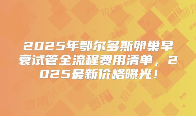 2025年鄂尔多斯卵巢早衰试管全流程费用清单，2025最新价格曝光！