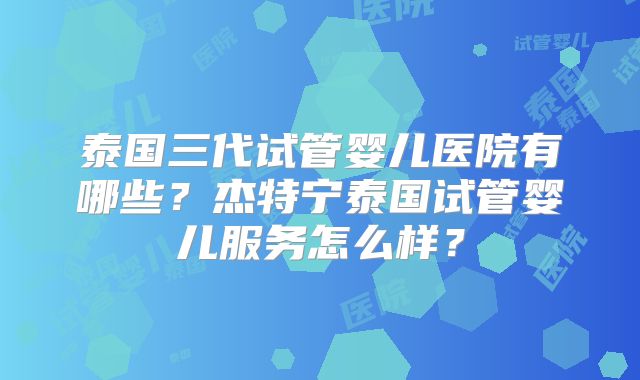 泰国三代试管婴儿医院有哪些?杰特宁泰国试管婴儿服务怎么样?