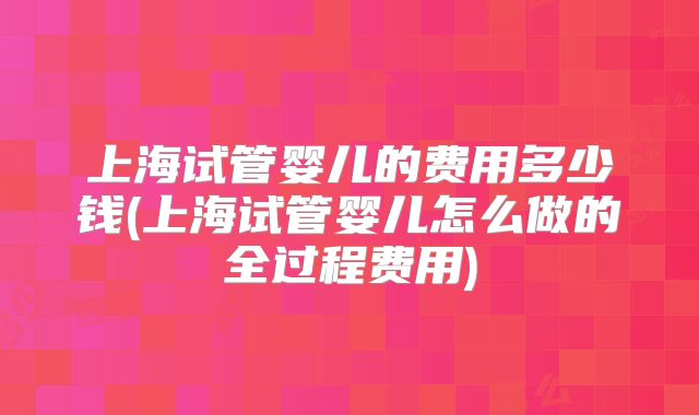 上海试管婴儿的费用多少钱(上海试管婴儿怎么做的全过程费用)