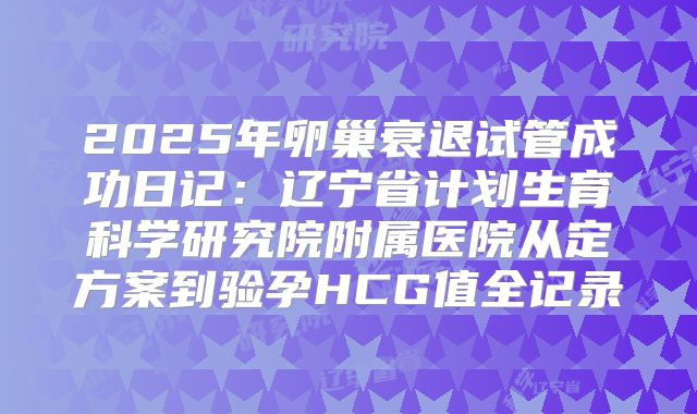 2025年卵巢衰退试管成功日记：辽宁省计划生育科学研究院附属医院从定方案到验孕HCG值全记录