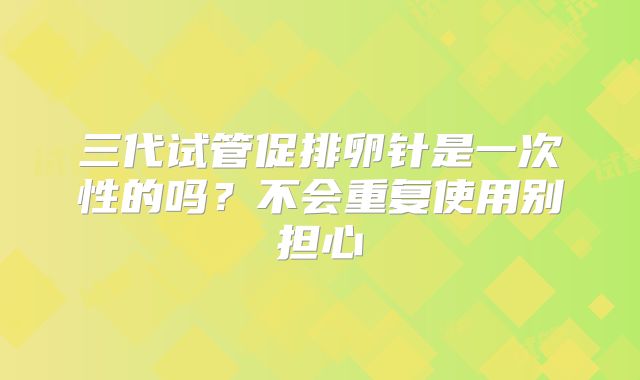 三代试管促排卵针是一次性的吗?不会重复使用别担心
