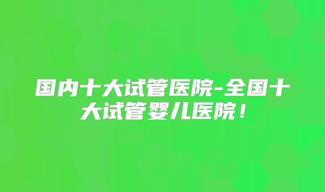 国内十大试管医院-全国十大试管婴儿医院!