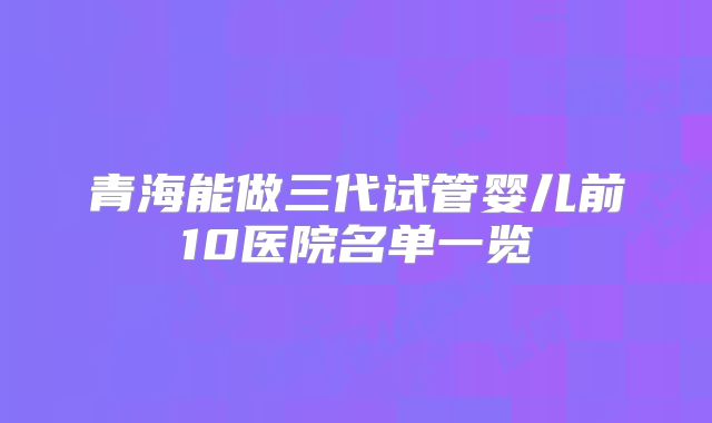 青海能做三代试管婴儿前10医院名单一览