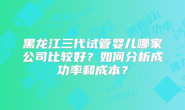 黑龙江三代试管婴儿哪家公司比较好？如何分析成功率和成本？