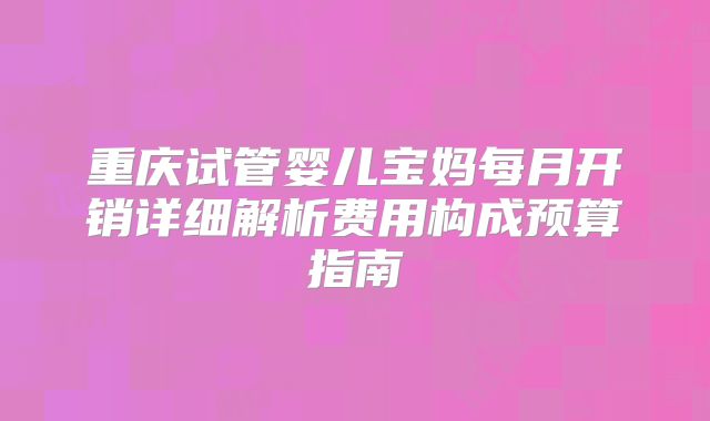 重庆试管婴儿宝妈每月开销详细解析费用构成预算指南