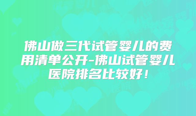 佛山做三代试管婴儿的费用清单公开-佛山试管婴儿医院排名比较好!