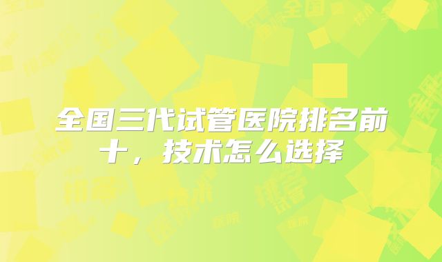 全国三代试管医院排名前十,技术怎么选择