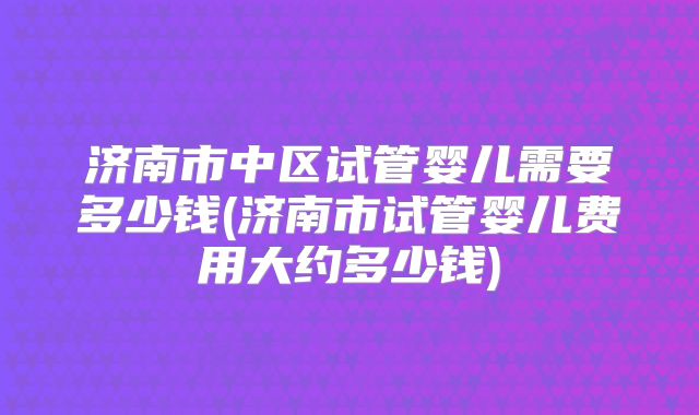 济南市中区试管婴儿需要多少钱(济南市试管婴儿费用大约多少钱)