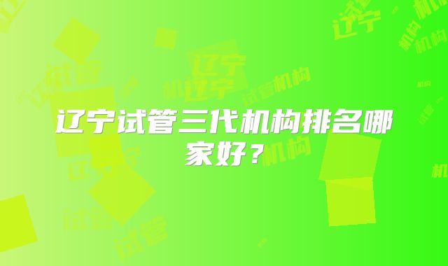 辽宁试管三代机构排名哪家好?