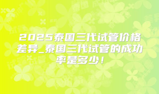 2025泰国三代试管价格差异_泰国三代试管的成功率是多少!